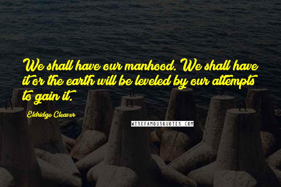 Eldridge Cleaver Quotes: We shall have our manhood. We shall have it or the earth will be leveled by our attempts to gain it.