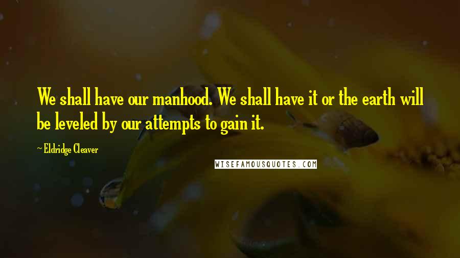 Eldridge Cleaver Quotes: We shall have our manhood. We shall have it or the earth will be leveled by our attempts to gain it.