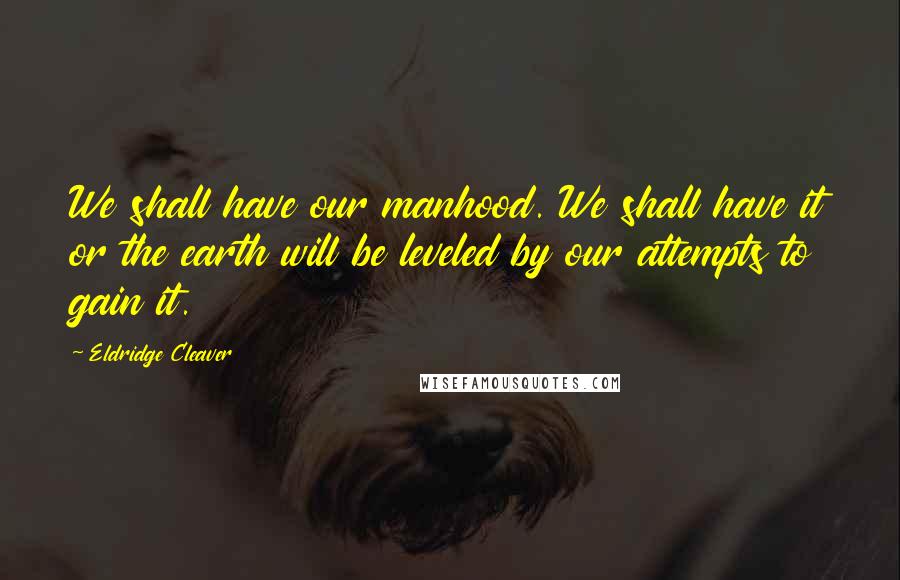 Eldridge Cleaver Quotes: We shall have our manhood. We shall have it or the earth will be leveled by our attempts to gain it.