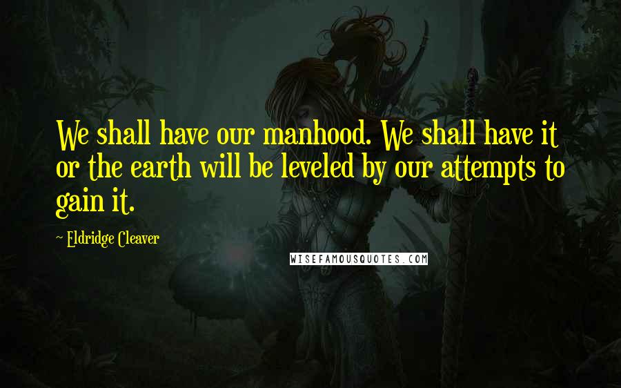 Eldridge Cleaver Quotes: We shall have our manhood. We shall have it or the earth will be leveled by our attempts to gain it.