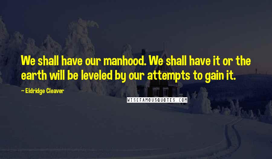 Eldridge Cleaver Quotes: We shall have our manhood. We shall have it or the earth will be leveled by our attempts to gain it.