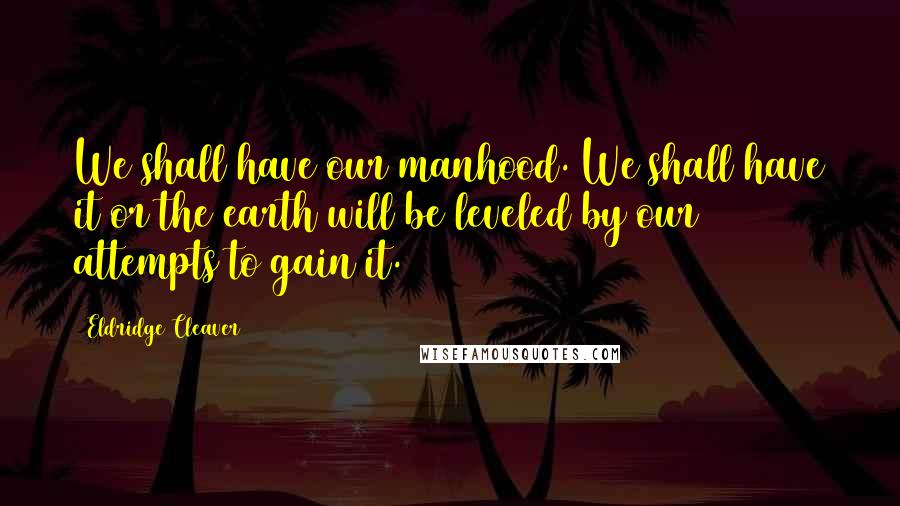 Eldridge Cleaver Quotes: We shall have our manhood. We shall have it or the earth will be leveled by our attempts to gain it.