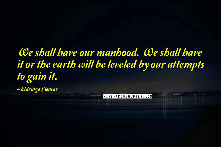 Eldridge Cleaver Quotes: We shall have our manhood. We shall have it or the earth will be leveled by our attempts to gain it.