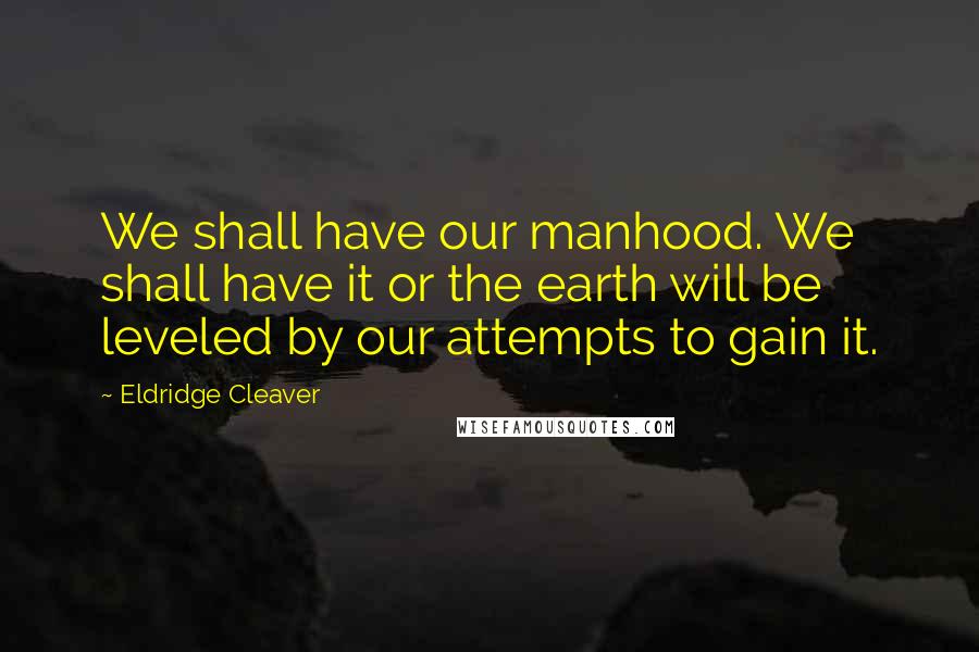 Eldridge Cleaver Quotes: We shall have our manhood. We shall have it or the earth will be leveled by our attempts to gain it.