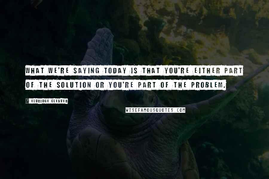 Eldridge Cleaver Quotes: What we're saying today is that you're either part of the solution or you're part of the problem.