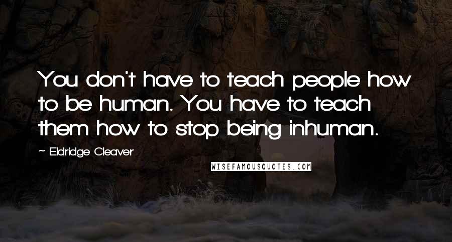 Eldridge Cleaver Quotes: You don't have to teach people how to be human. You have to teach them how to stop being inhuman.