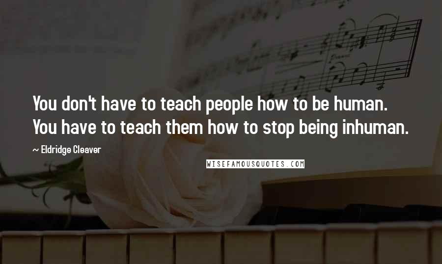 Eldridge Cleaver Quotes: You don't have to teach people how to be human. You have to teach them how to stop being inhuman.