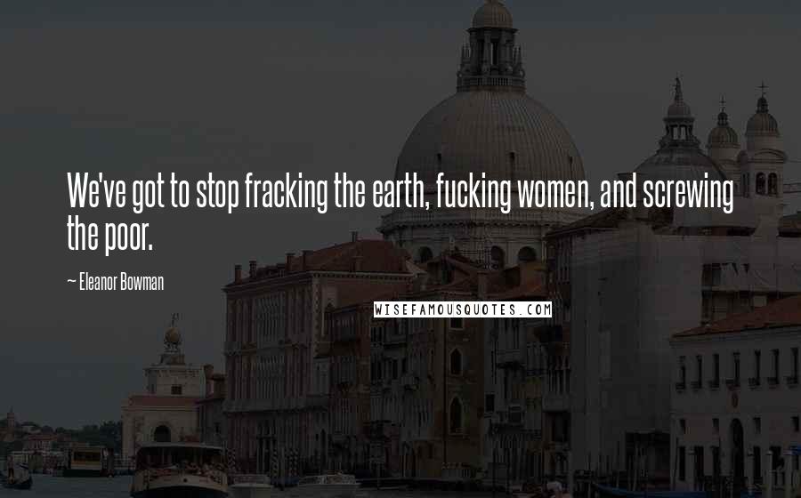 Eleanor Bowman Quotes: We've got to stop fracking the earth, fucking women, and screwing the poor.