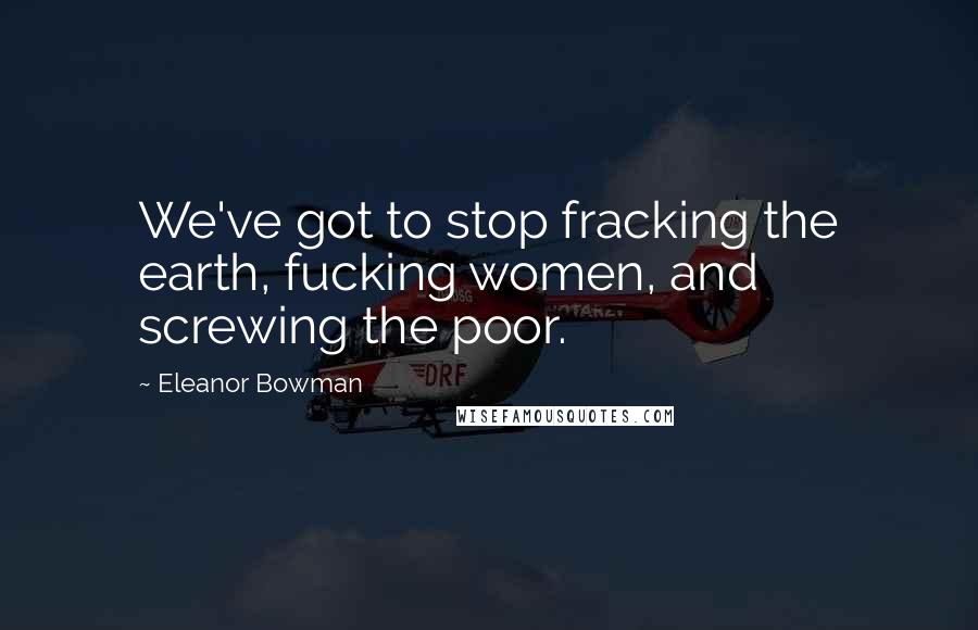 Eleanor Bowman Quotes: We've got to stop fracking the earth, fucking women, and screwing the poor.