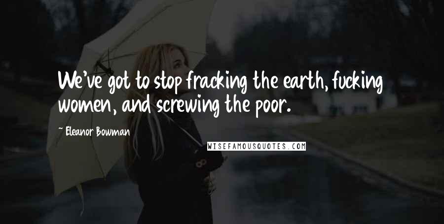 Eleanor Bowman Quotes: We've got to stop fracking the earth, fucking women, and screwing the poor.