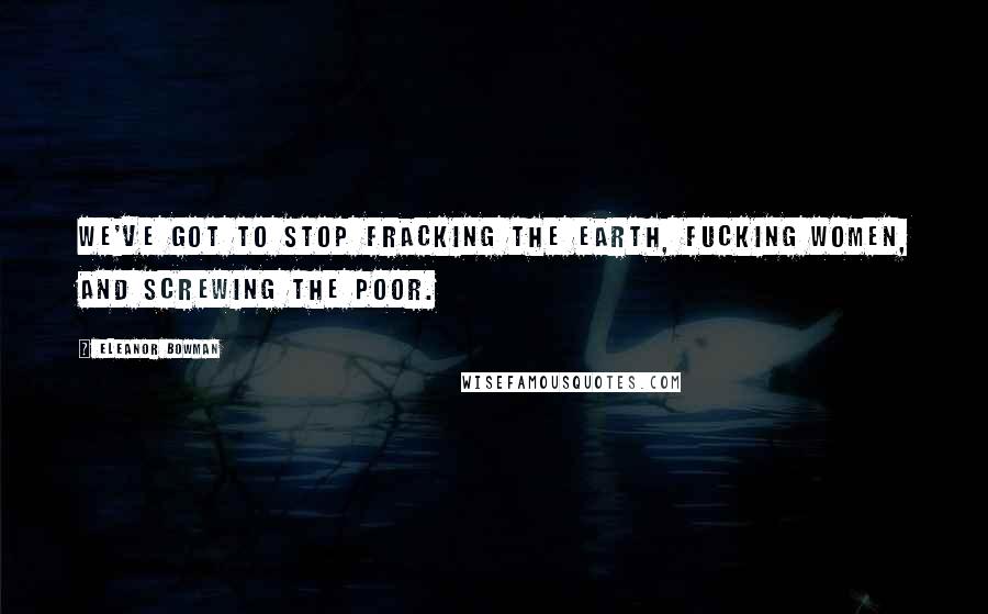 Eleanor Bowman Quotes: We've got to stop fracking the earth, fucking women, and screwing the poor.