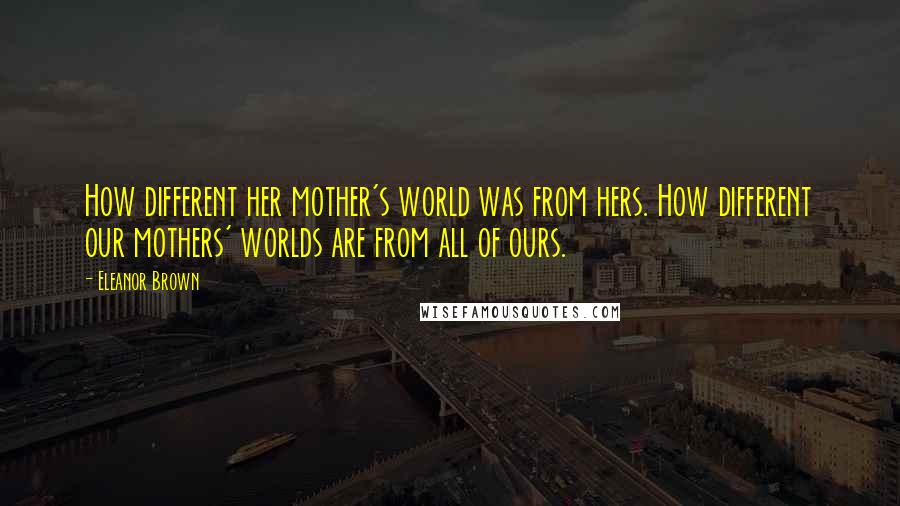 Eleanor Brown Quotes: How different her mother's world was from hers. How different our mothers' worlds are from all of ours.