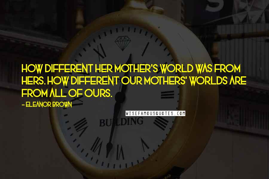 Eleanor Brown Quotes: How different her mother's world was from hers. How different our mothers' worlds are from all of ours.