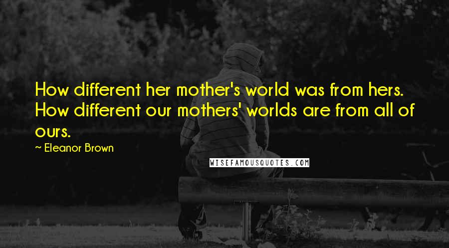 Eleanor Brown Quotes: How different her mother's world was from hers. How different our mothers' worlds are from all of ours.