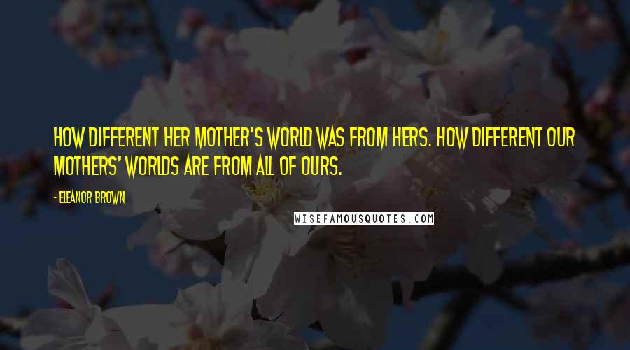 Eleanor Brown Quotes: How different her mother's world was from hers. How different our mothers' worlds are from all of ours.