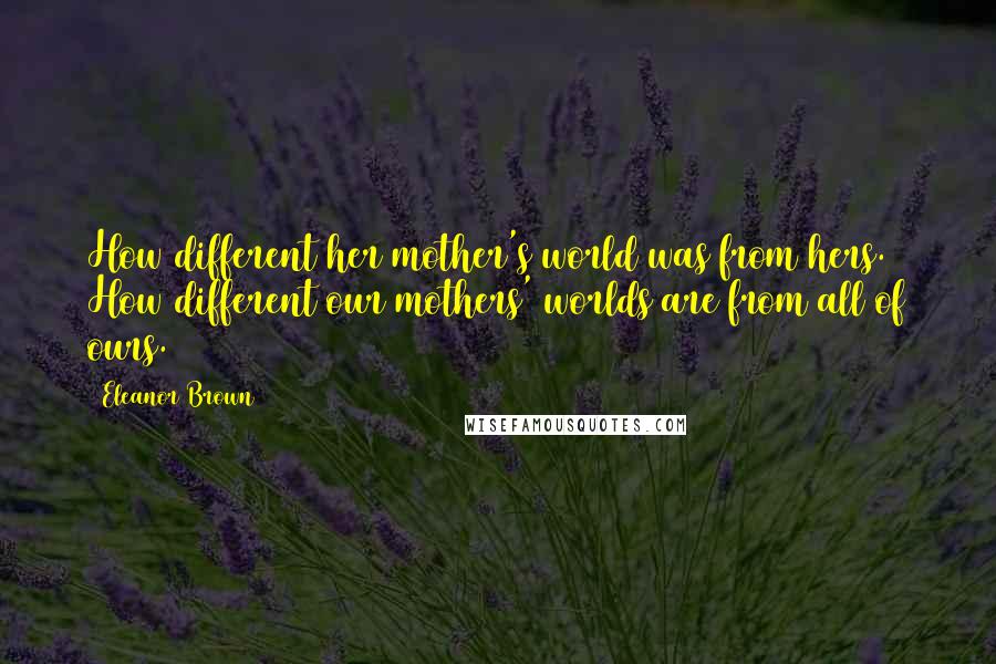 Eleanor Brown Quotes: How different her mother's world was from hers. How different our mothers' worlds are from all of ours.