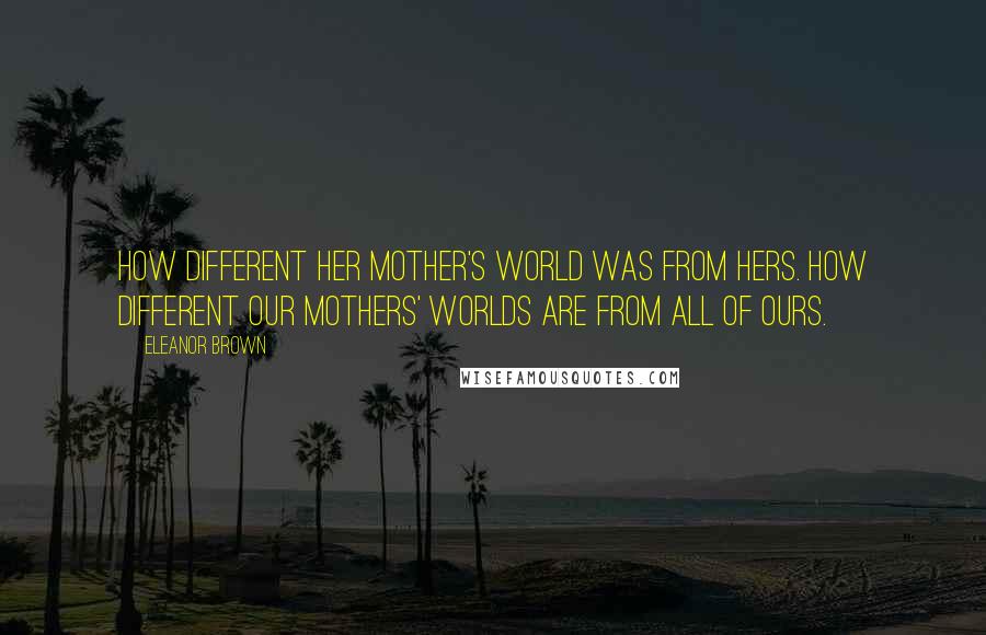 Eleanor Brown Quotes: How different her mother's world was from hers. How different our mothers' worlds are from all of ours.