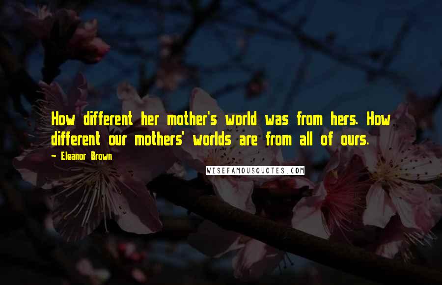 Eleanor Brown Quotes: How different her mother's world was from hers. How different our mothers' worlds are from all of ours.