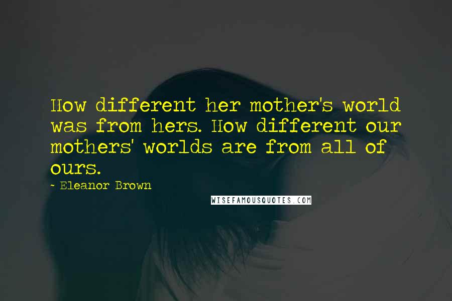 Eleanor Brown Quotes: How different her mother's world was from hers. How different our mothers' worlds are from all of ours.