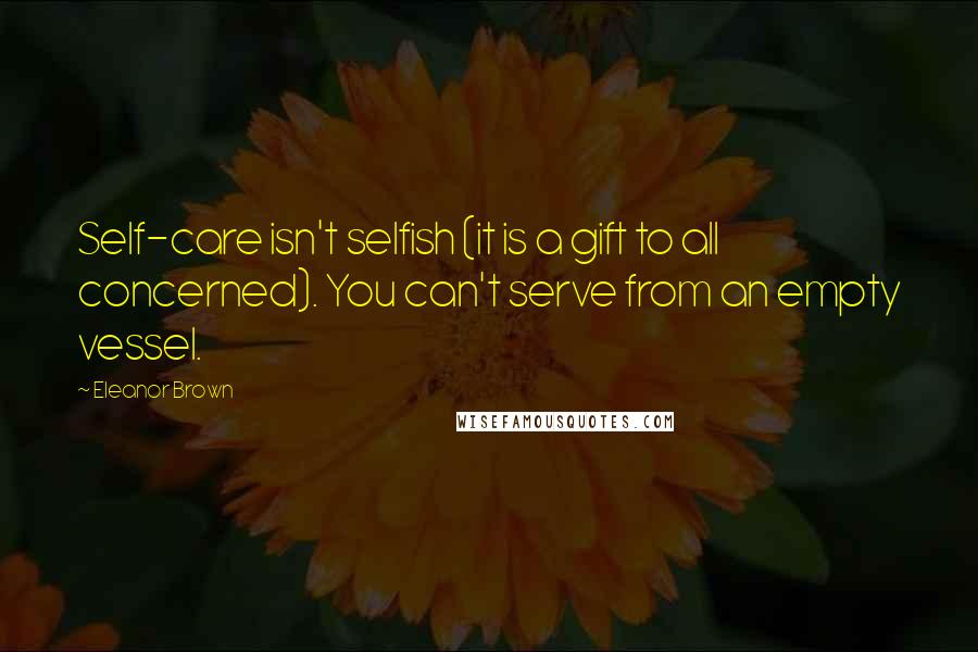 Eleanor Brown Quotes: Self-care isn't selfish (it is a gift to all concerned). You can't serve from an empty vessel.