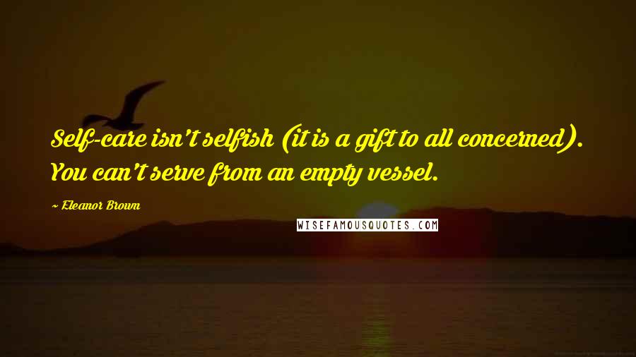 Eleanor Brown Quotes: Self-care isn't selfish (it is a gift to all concerned). You can't serve from an empty vessel.