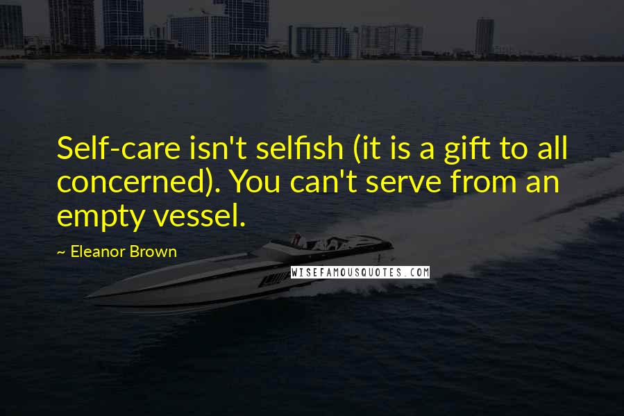 Eleanor Brown Quotes: Self-care isn't selfish (it is a gift to all concerned). You can't serve from an empty vessel.