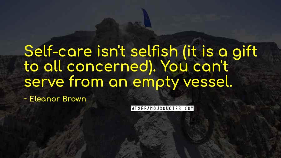 Eleanor Brown Quotes: Self-care isn't selfish (it is a gift to all concerned). You can't serve from an empty vessel.