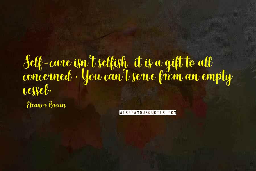 Eleanor Brown Quotes: Self-care isn't selfish (it is a gift to all concerned). You can't serve from an empty vessel.