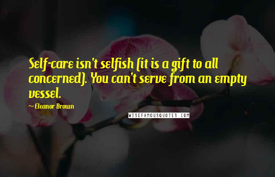 Eleanor Brown Quotes: Self-care isn't selfish (it is a gift to all concerned). You can't serve from an empty vessel.