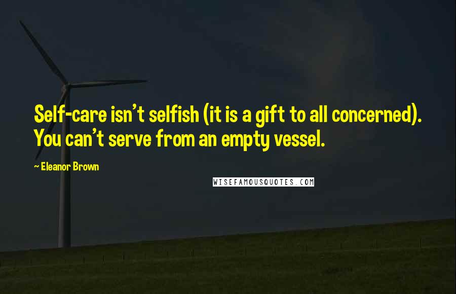 Eleanor Brown Quotes: Self-care isn't selfish (it is a gift to all concerned). You can't serve from an empty vessel.