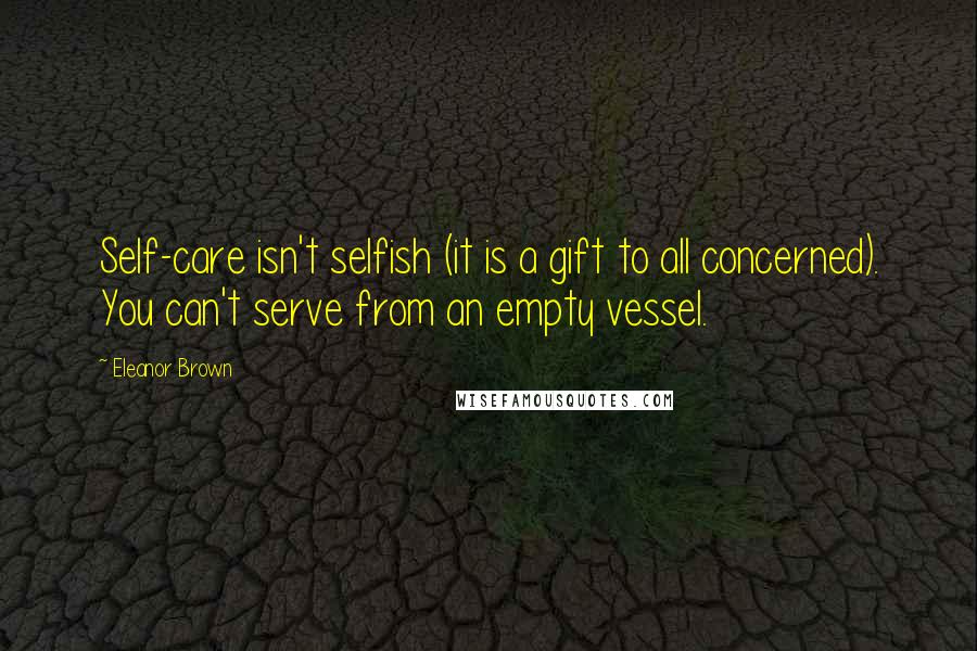 Eleanor Brown Quotes: Self-care isn't selfish (it is a gift to all concerned). You can't serve from an empty vessel.