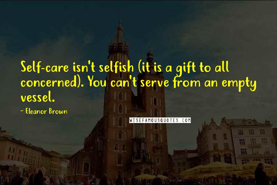 Eleanor Brown Quotes: Self-care isn't selfish (it is a gift to all concerned). You can't serve from an empty vessel.