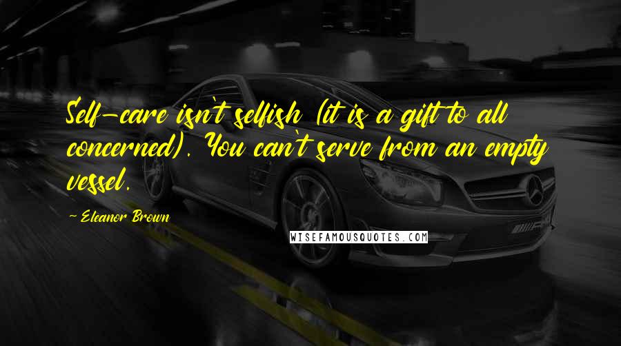 Eleanor Brown Quotes: Self-care isn't selfish (it is a gift to all concerned). You can't serve from an empty vessel.