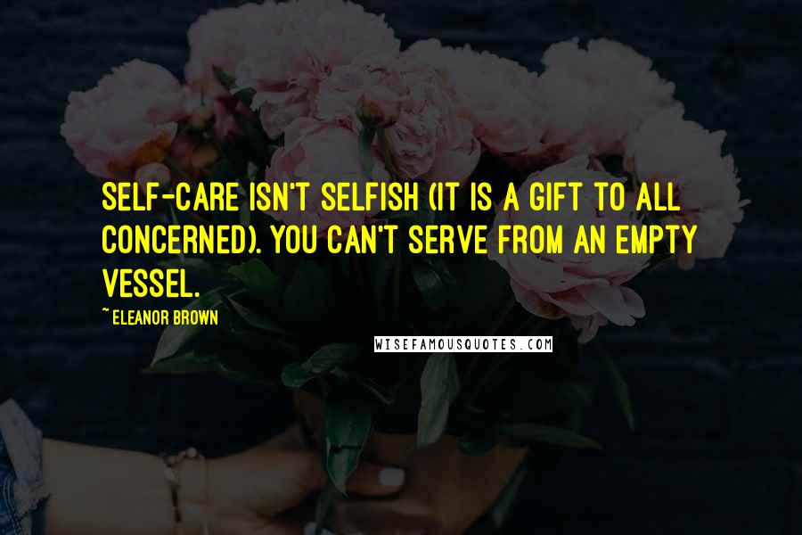 Eleanor Brown Quotes: Self-care isn't selfish (it is a gift to all concerned). You can't serve from an empty vessel.