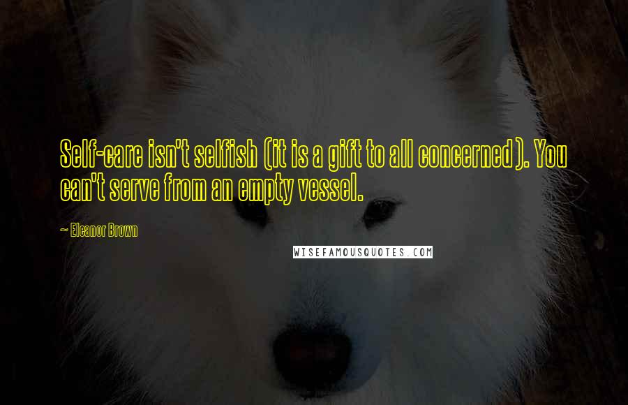 Eleanor Brown Quotes: Self-care isn't selfish (it is a gift to all concerned). You can't serve from an empty vessel.