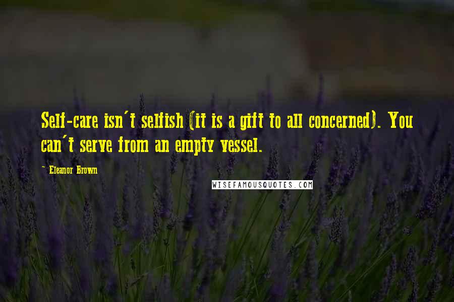 Eleanor Brown Quotes: Self-care isn't selfish (it is a gift to all concerned). You can't serve from an empty vessel.