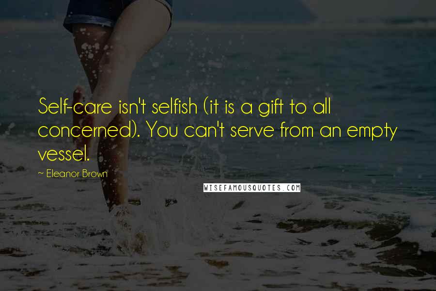 Eleanor Brown Quotes: Self-care isn't selfish (it is a gift to all concerned). You can't serve from an empty vessel.