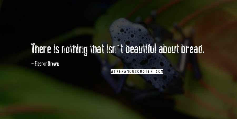 Eleanor Brown Quotes: There is nothing that isn't beautiful about bread.