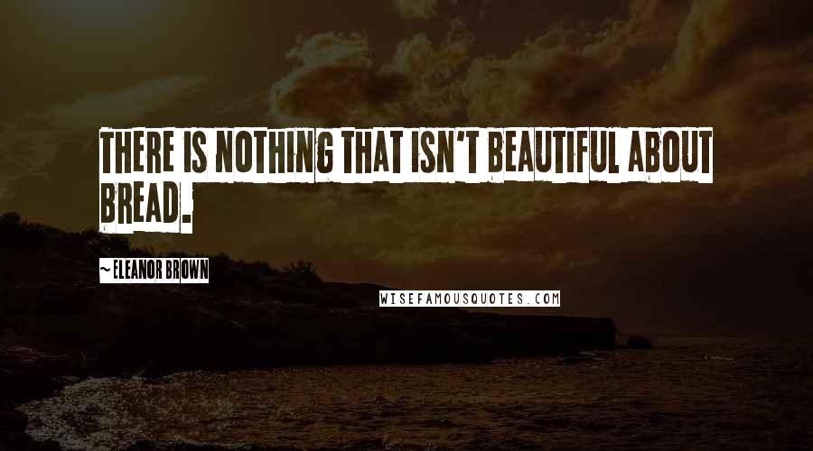 Eleanor Brown Quotes: There is nothing that isn't beautiful about bread.