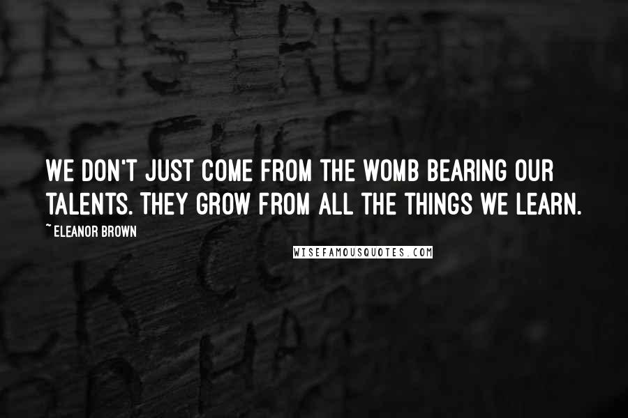 Eleanor Brown Quotes: We don't just come from the womb bearing our talents. They grow from all the things we learn.