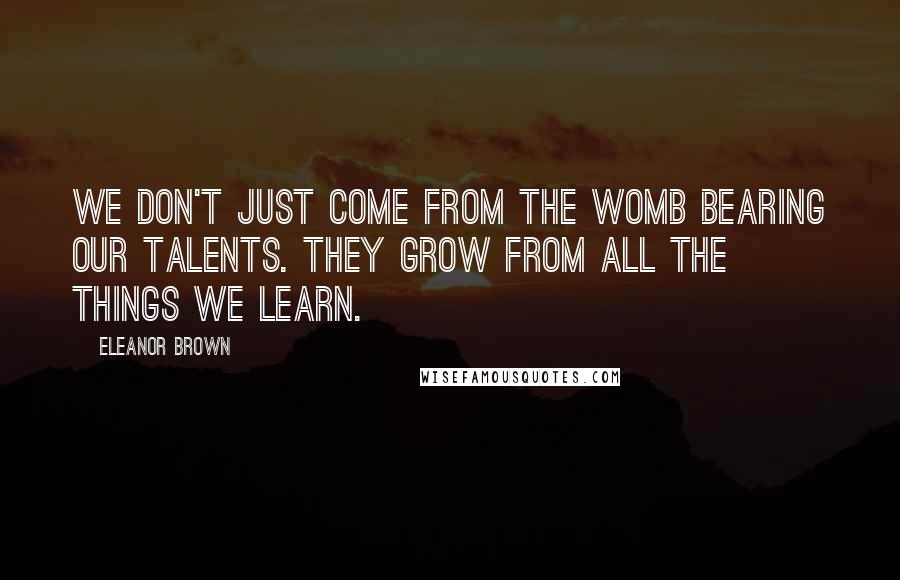Eleanor Brown Quotes: We don't just come from the womb bearing our talents. They grow from all the things we learn.