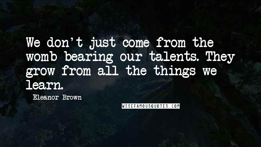 Eleanor Brown Quotes: We don't just come from the womb bearing our talents. They grow from all the things we learn.