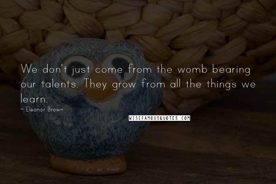 Eleanor Brown Quotes: We don't just come from the womb bearing our talents. They grow from all the things we learn.