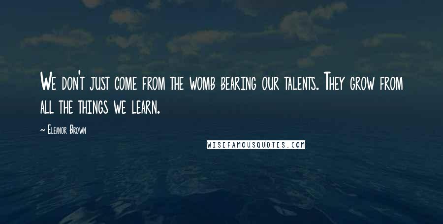 Eleanor Brown Quotes: We don't just come from the womb bearing our talents. They grow from all the things we learn.