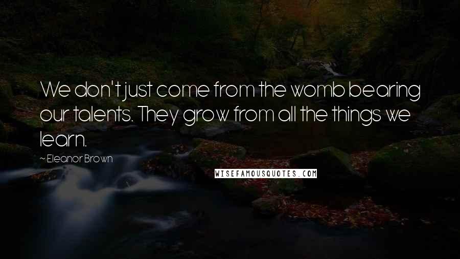 Eleanor Brown Quotes: We don't just come from the womb bearing our talents. They grow from all the things we learn.