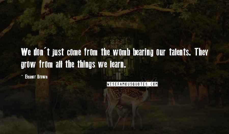 Eleanor Brown Quotes: We don't just come from the womb bearing our talents. They grow from all the things we learn.