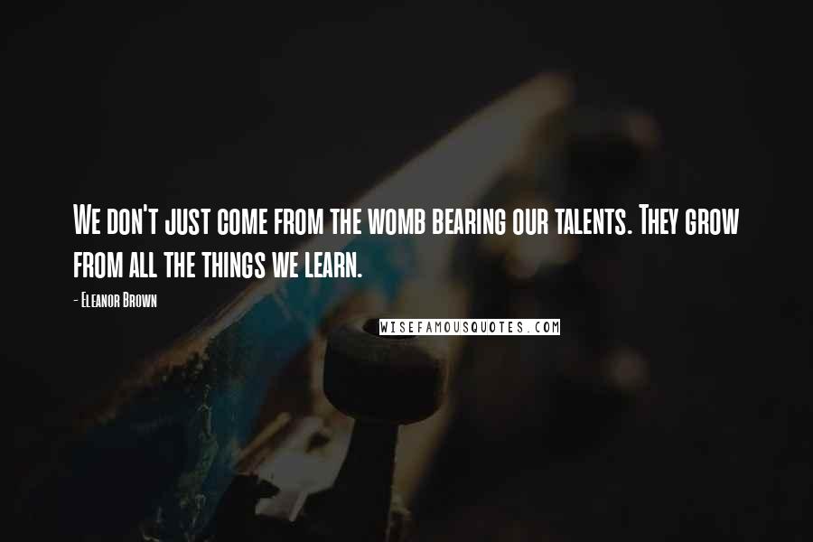 Eleanor Brown Quotes: We don't just come from the womb bearing our talents. They grow from all the things we learn.