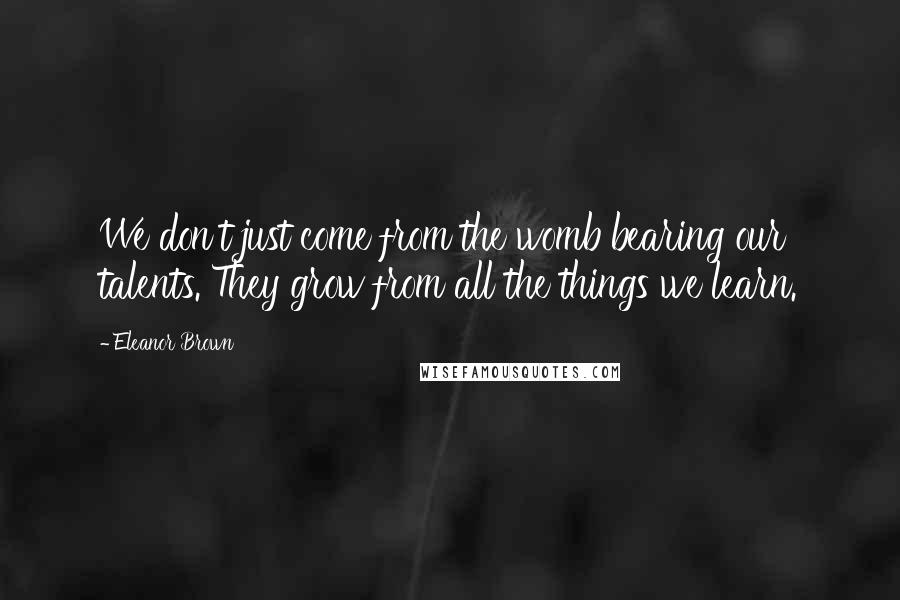 Eleanor Brown Quotes: We don't just come from the womb bearing our talents. They grow from all the things we learn.