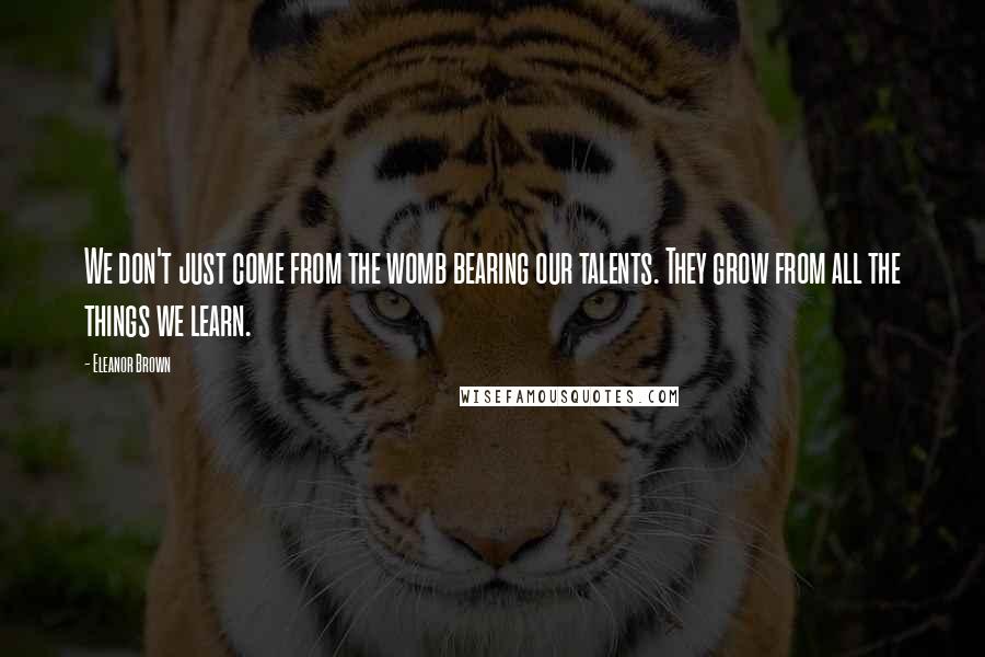 Eleanor Brown Quotes: We don't just come from the womb bearing our talents. They grow from all the things we learn.