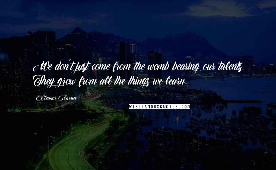 Eleanor Brown Quotes: We don't just come from the womb bearing our talents. They grow from all the things we learn.